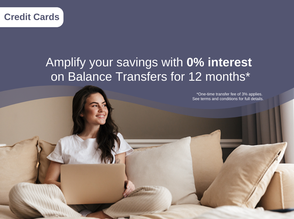 Amplify your savings with 0% interest on Balance Transfers for 12 months.